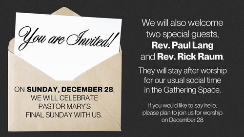 On Sunday, December 28, we will celebrate Pastor Mary&rsquo;s final Sunday with us.  We will also welcome two special guests, Rev. Paul Lang and Rev. Rick Raum. They will stay after worship for our usual social time in the Gathering Space.  If you would like to say hello, please plan to join us for worship on December 28.